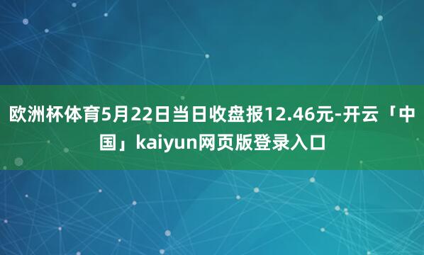 欧洲杯体育5月22日当日收盘报12.46元-开云「中国」kaiyun网页版登录入口