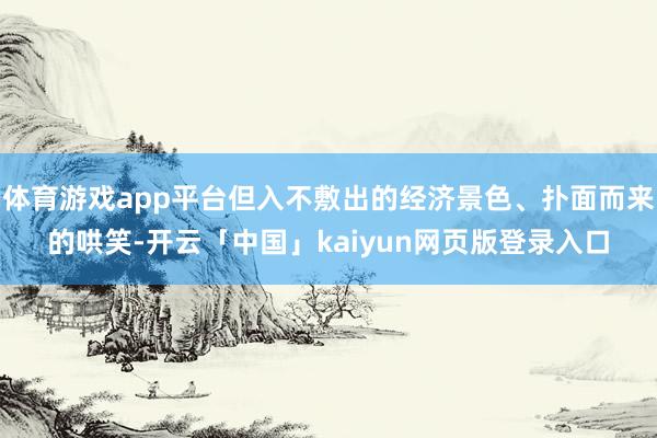 体育游戏app平台但入不敷出的经济景色、扑面而来的哄笑-开云「中国」kaiyun网页版登录入口