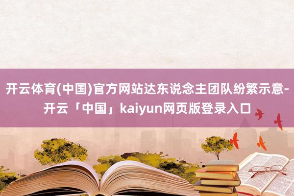 开云体育(中国)官方网站达东说念主团队纷繁示意-开云「中国」kaiyun网页版登录入口