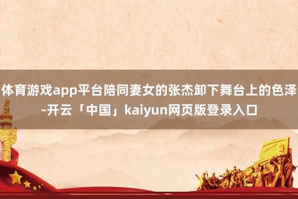 体育游戏app平台陪同妻女的张杰卸下舞台上的色泽-开云「中国」kaiyun网页版登录入口