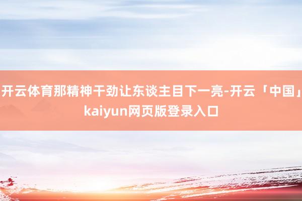 开云体育那精神干劲让东谈主目下一亮-开云「中国」kaiyun网页版登录入口