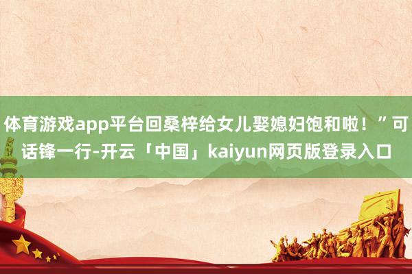 体育游戏app平台回桑梓给女儿娶媳妇饱和啦！”可话锋一行-开云「中国」kaiyun网页版登录入口