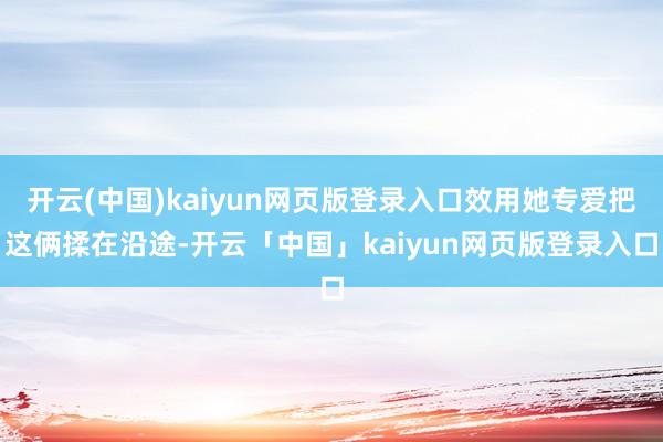 开云(中国)kaiyun网页版登录入口效用她专爱把这俩揉在沿途-开云「中国」kaiyun网页版登录入口