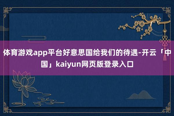 体育游戏app平台好意思国给我们的待遇-开云「中国」kaiyun网页版登录入口