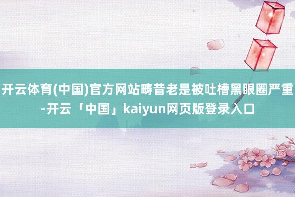 开云体育(中国)官方网站畴昔老是被吐槽黑眼圈严重-开云「中国」kaiyun网页版登录入口