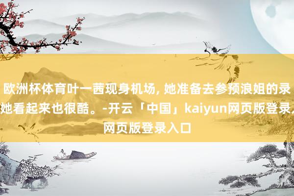 欧洲杯体育叶一茜现身机场, 她准备去参预浪姐的录制, 她看起来也很酷。-开云「中国」kaiyun网页版登录入口