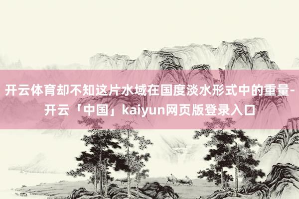 开云体育却不知这片水域在国度淡水形式中的重量-开云「中国」kaiyun网页版登录入口