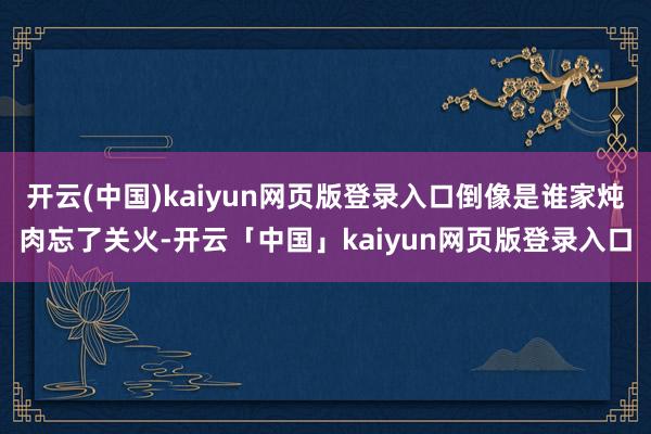 开云(中国)kaiyun网页版登录入口倒像是谁家炖肉忘了关火-开云「中国」kaiyun网页版登录入口
