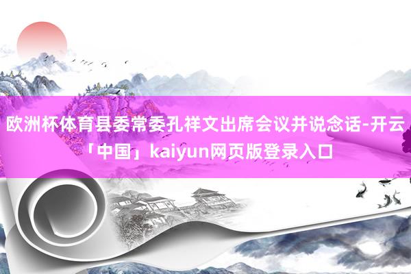 欧洲杯体育县委常委孔祥文出席会议并说念话-开云「中国」kaiyun网页版登录入口