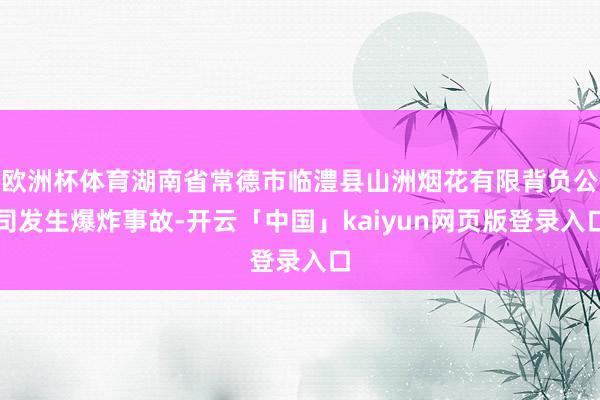 欧洲杯体育湖南省常德市临澧县山洲烟花有限背负公司发生爆炸事故-开云「中国」kaiyun网页版登录入口