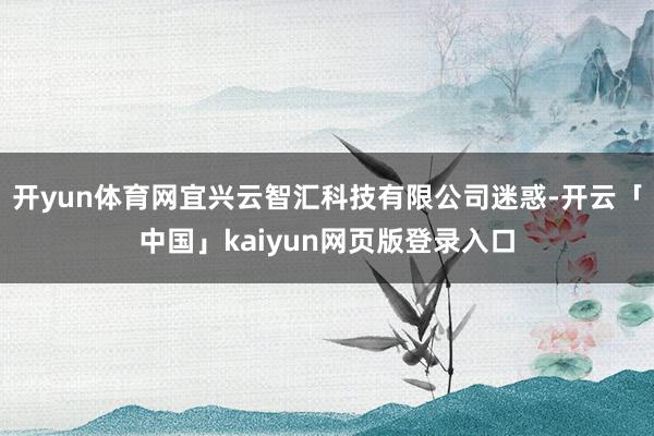 开yun体育网宜兴云智汇科技有限公司迷惑-开云「中国」kaiyun网页版登录入口