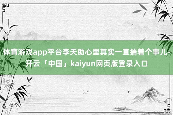体育游戏app平台李天助心里其实一直揣着个事儿-开云「中国」kaiyun网页版登录入口