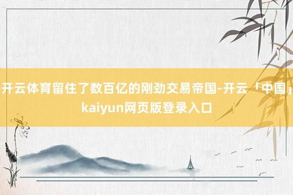 开云体育留住了数百亿的刚劲交易帝国-开云「中国」kaiyun网页版登录入口