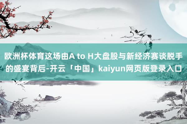 欧洲杯体育这场由A to H大盘股与新经济赛谈脱手的盛宴背后-开云「中国」kaiyun网页版登录入口