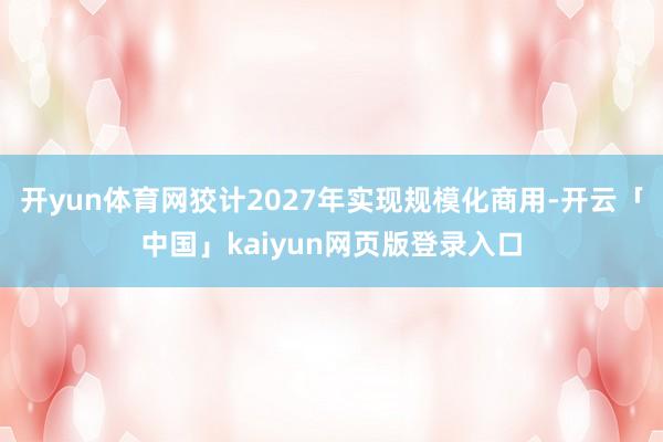 开yun体育网狡计2027年实现规模化商用-开云「中国」kaiyun网页版登录入口