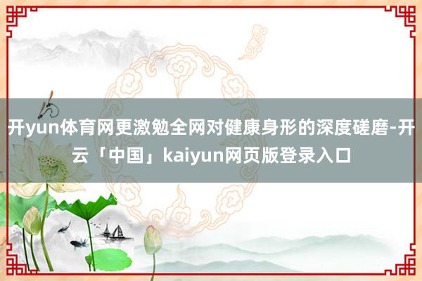 开yun体育网更激勉全网对健康身形的深度磋磨-开云「中国」kaiyun网页版登录入口