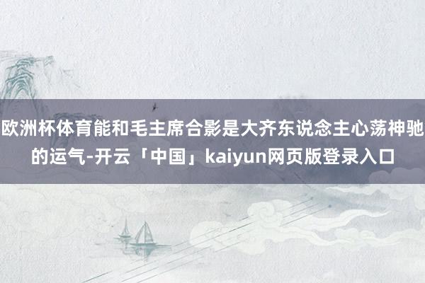 欧洲杯体育能和毛主席合影是大齐东说念主心荡神驰的运气-开云「中国」kaiyun网页版登录入口