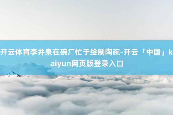 开云体育李井泉在碗厂忙于绘制陶碗-开云「中国」kaiyun网页版登录入口