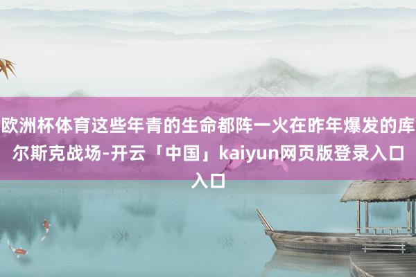 欧洲杯体育这些年青的生命都阵一火在昨年爆发的库尔斯克战场-开云「中国」kaiyun网页版登录入口