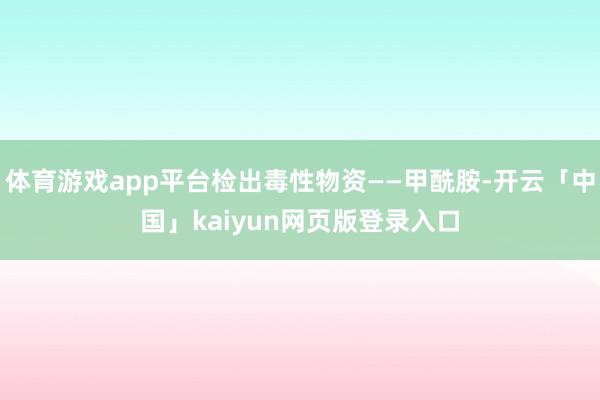 体育游戏app平台检出毒性物资——甲酰胺-开云「中国」kaiyun网页版登录入口