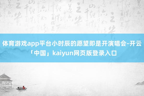 体育游戏app平台小时辰的愿望即是开演唱会-开云「中国」kaiyun网页版登录入口