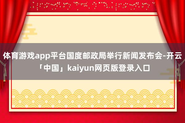 体育游戏app平台国度邮政局举行新闻发布会-开云「中国」kaiyun网页版登录入口