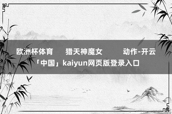 欧洲杯体育      猎天神魔女          动作-开云「中国」kaiyun网页版登录入口