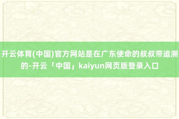 开云体育(中国)官方网站是在广东使命的叔叔带追溯的-开云「中国」kaiyun网页版登录入口