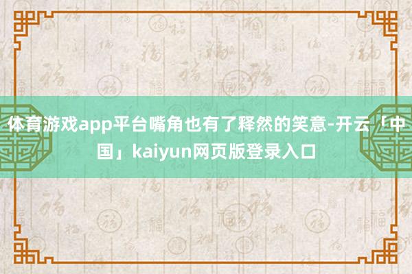 体育游戏app平台嘴角也有了释然的笑意-开云「中国」kaiyun网页版登录入口
