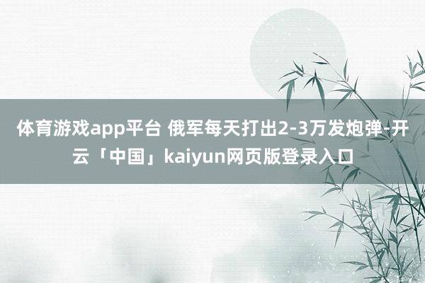 体育游戏app平台 俄军每天打出2-3万发炮弹-开云「中国」kaiyun网页版登录入口