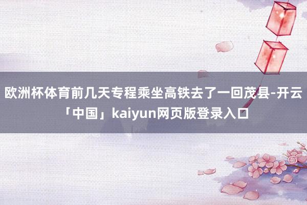 欧洲杯体育前几天专程乘坐高铁去了一回茂县-开云「中国」kaiyun网页版登录入口