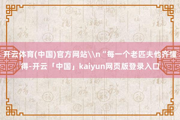 开云体育(中国)官方网站\n“每一个老匹夫他齐懂得-开云「中国」kaiyun网页版登录入口