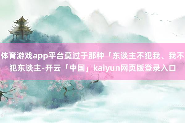体育游戏app平台莫过于那种「东谈主不犯我、我不犯东谈主-开云「中国」kaiyun网页版登录入口