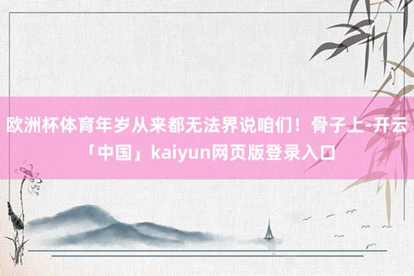 欧洲杯体育年岁从来都无法界说咱们！骨子上-开云「中国」kaiyun网页版登录入口