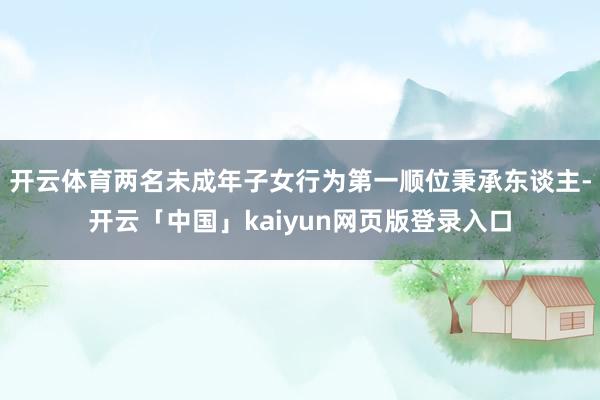 开云体育两名未成年子女行为第一顺位秉承东谈主-开云「中国」kaiyun网页版登录入口