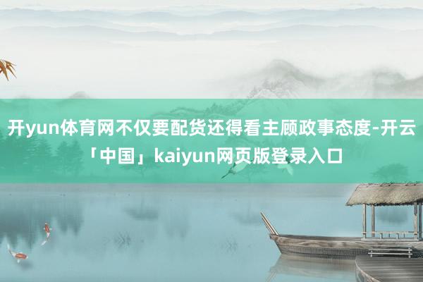 开yun体育网不仅要配货还得看主顾政事态度-开云「中国」kaiyun网页版登录入口