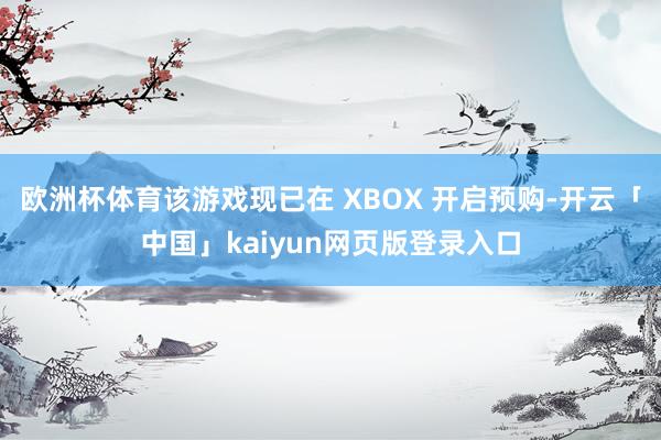 欧洲杯体育该游戏现已在 XBOX 开启预购-开云「中国」kaiyun网页版登录入口