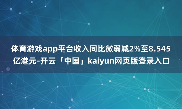 体育游戏app平台收入同比微弱减2%至8.545　　亿港元-开云「中国」kaiyun网页版登录入口