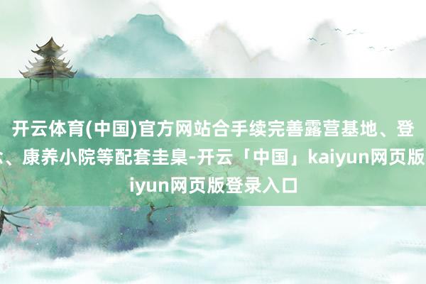 开云体育(中国)官方网站合手续完善露营基地、登山步说念、康养小院等配套圭臬-开云「中国」kaiyun网页版登录入口