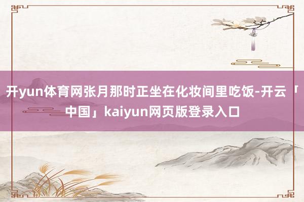 开yun体育网张月那时正坐在化妆间里吃饭-开云「中国」kaiyun网页版登录入口