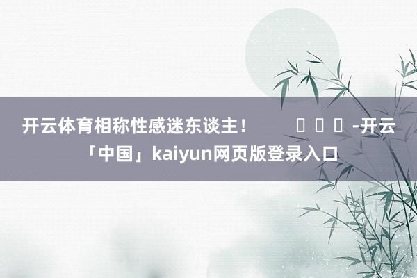 开云体育相称性感迷东谈主！        			-开云「中国」kaiyun网页版登录入口