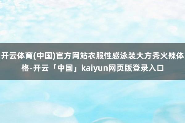 开云体育(中国)官方网站衣服性感泳装大方秀火辣体格-开云「中国」kaiyun网页版登录入口