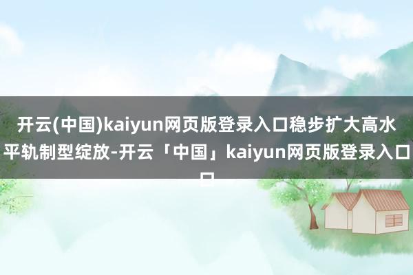 开云(中国)kaiyun网页版登录入口稳步扩大高水平轨制型绽放-开云「中国」kaiyun网页版登录入口
