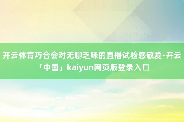开云体育巧合会对无聊乏味的直播试验感敬爱-开云「中国」kaiyun网页版登录入口