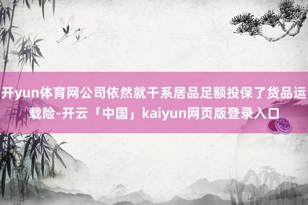 开yun体育网公司依然就干系居品足额投保了货品运载险-开云「中国」kaiyun网页版登录入口