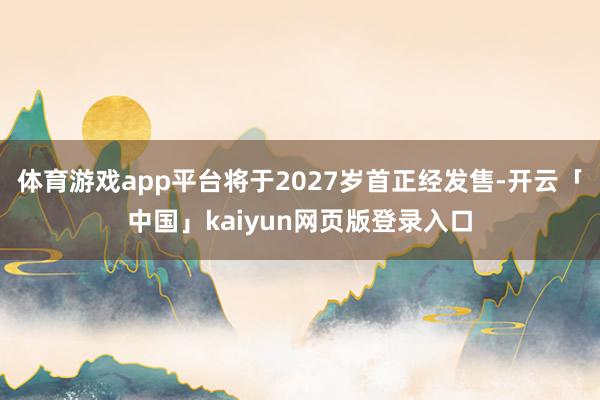 体育游戏app平台将于2027岁首正经发售-开云「中国」kaiyun网页版登录入口