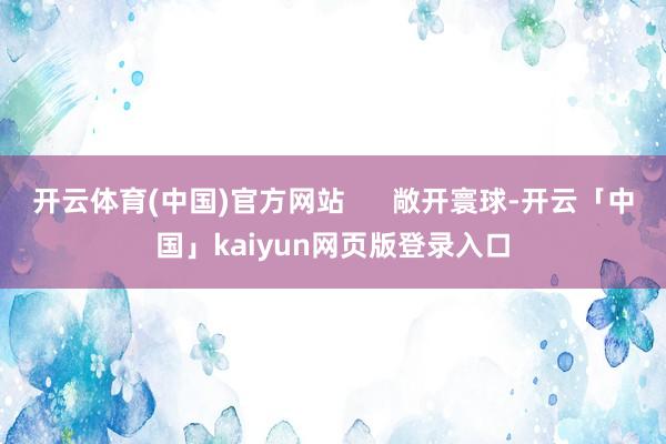 开云体育(中国)官方网站 敞开寰球-开云「中国」kaiyun网页版登录入口