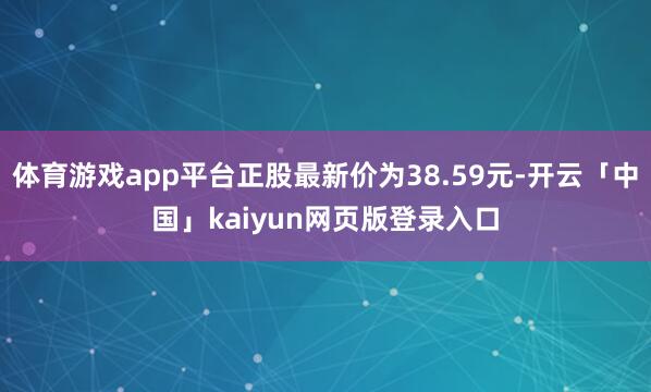 体育游戏app平台正股最新价为38.59元-开云「中国」kaiyun网页版登录入口