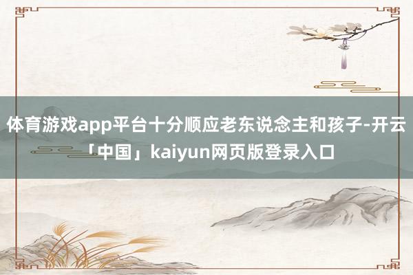 体育游戏app平台十分顺应老东说念主和孩子-开云「中国」kaiyun网页版登录入口