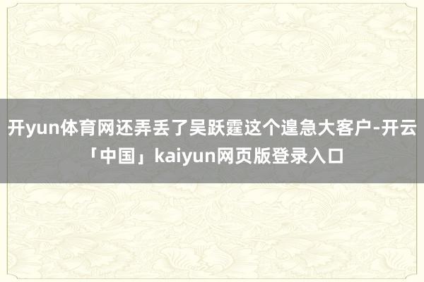 开yun体育网还弄丢了吴跃霆这个遑急大客户-开云「中国」kaiyun网页版登录入口
